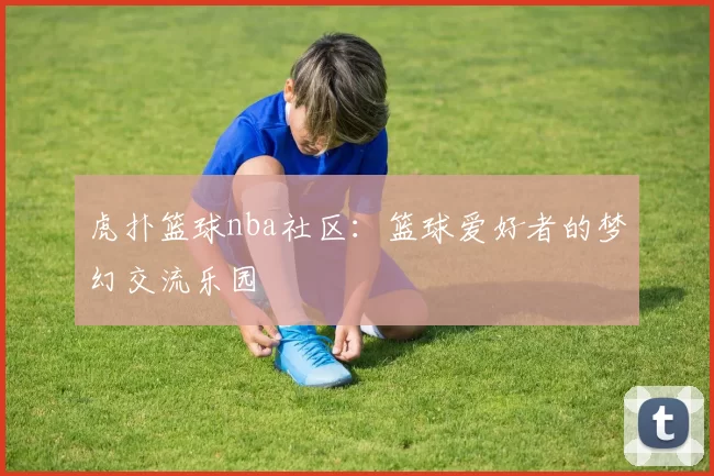 虎扑篮球nba社区:篮球爱好者的梦幻交流乐园