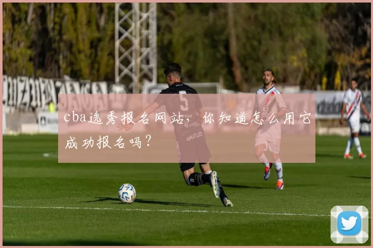 cba选秀报名网站，你知道怎么用它成功报名吗？