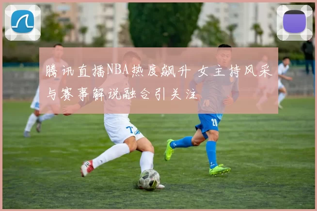 腾讯直播NBA热度飙升 女主持风采与赛事解说融合引关注