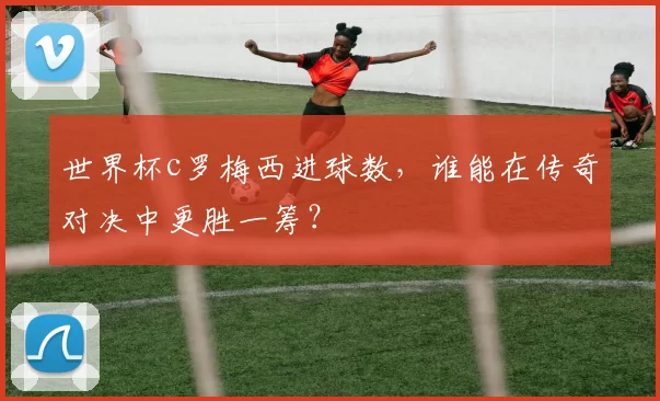 世界杯c罗梅西进球数,谁能在传奇对决中更胜一筹?