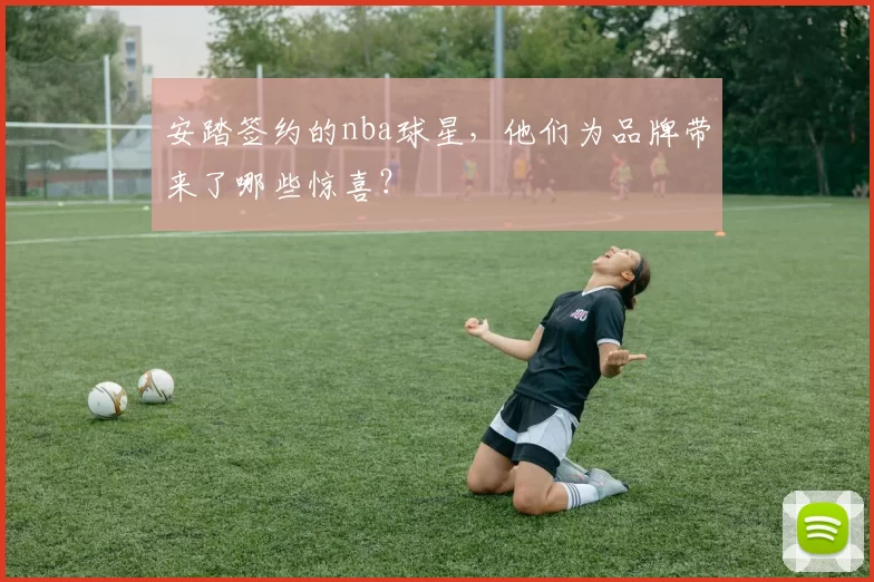 安踏签约的nba球星，他们为品牌带来了哪些惊喜？