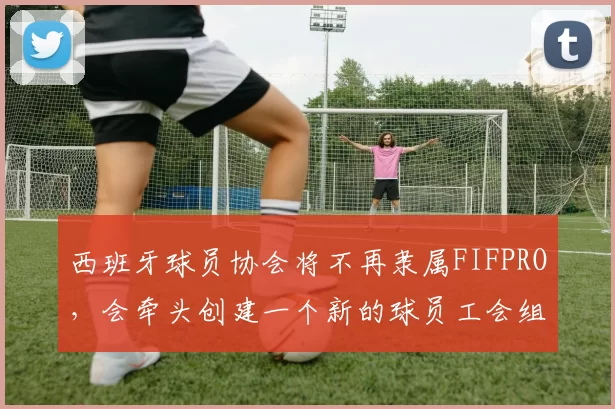西班牙球员协会将不再隶属FIFPRO,会牵头创建一个新的球员工会组织