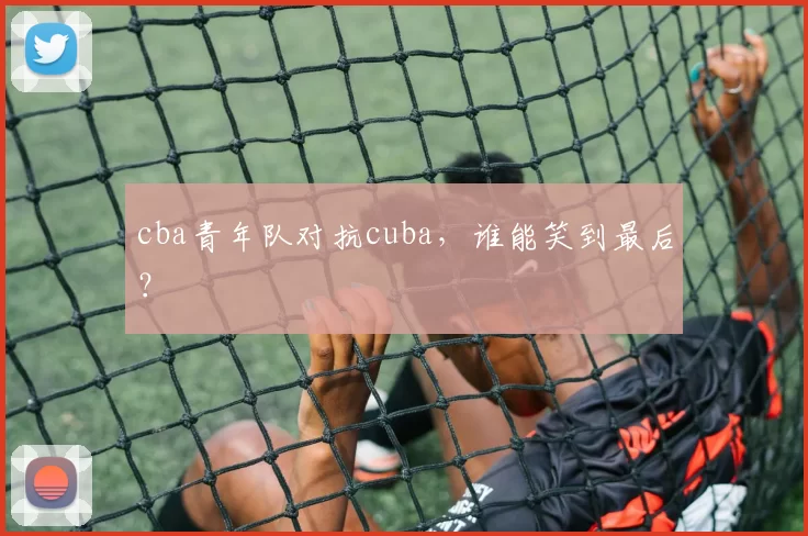 cba青年队对抗cuba,谁能笑到最后?