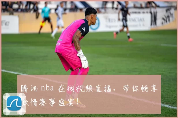 腾讯 nba 在线视频直播，带你畅享激情赛事盛宴！
