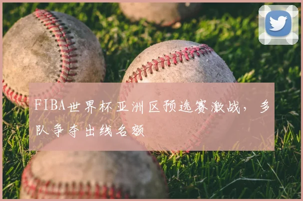 FIBA世界杯亚洲区预选赛激战，多队争夺出线名额