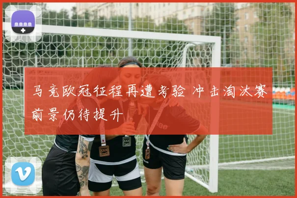 马竞欧冠征程再遭考验 冲击淘汰赛前景仍待提升