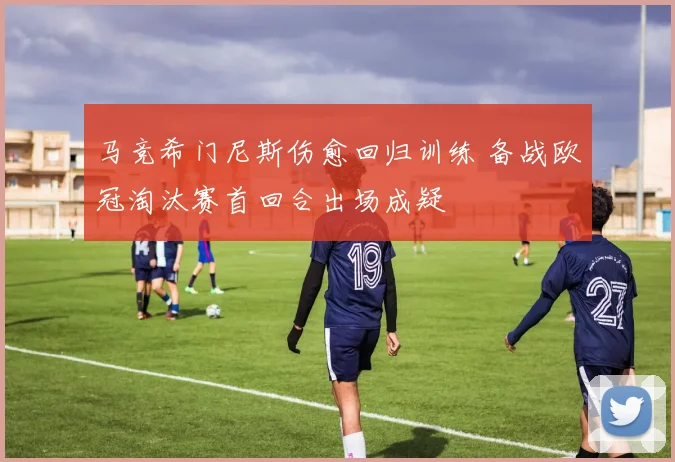 马竞希门尼斯伤愈回归训练 备战欧冠淘汰赛首回合出场成疑